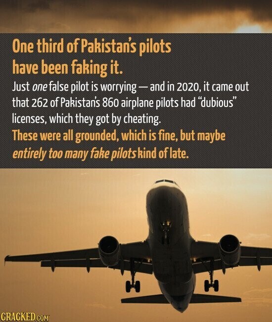 One third of Pakistan's pilots have been faking it. Just one false pilot is worrying-and in 2020, it came out that 262 of Pakistan's 860 airplane pilots had dubious licenses, which they got by cheating. These were all grounded, which is fine, but maybe entirely too many fake pilots kind of late. CRACKED.COM