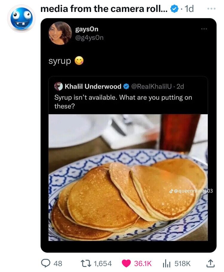 media from the camera roll... 1d ... gaysOn @g4ysOn syrup Khalil Underwood @RealKhalilU - 2d Syrup isn't available. What are you putting on these? j@queenminaji03 48 1,654 36.1K 518K