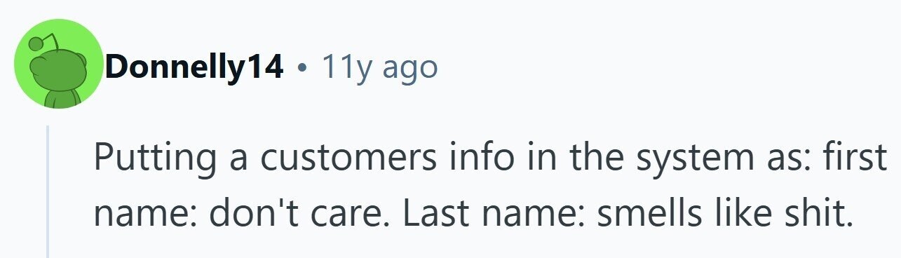 Donnelly14 . 11y ago Putting a customers info in the system as: first name: don't care. Last name: smells like shit.