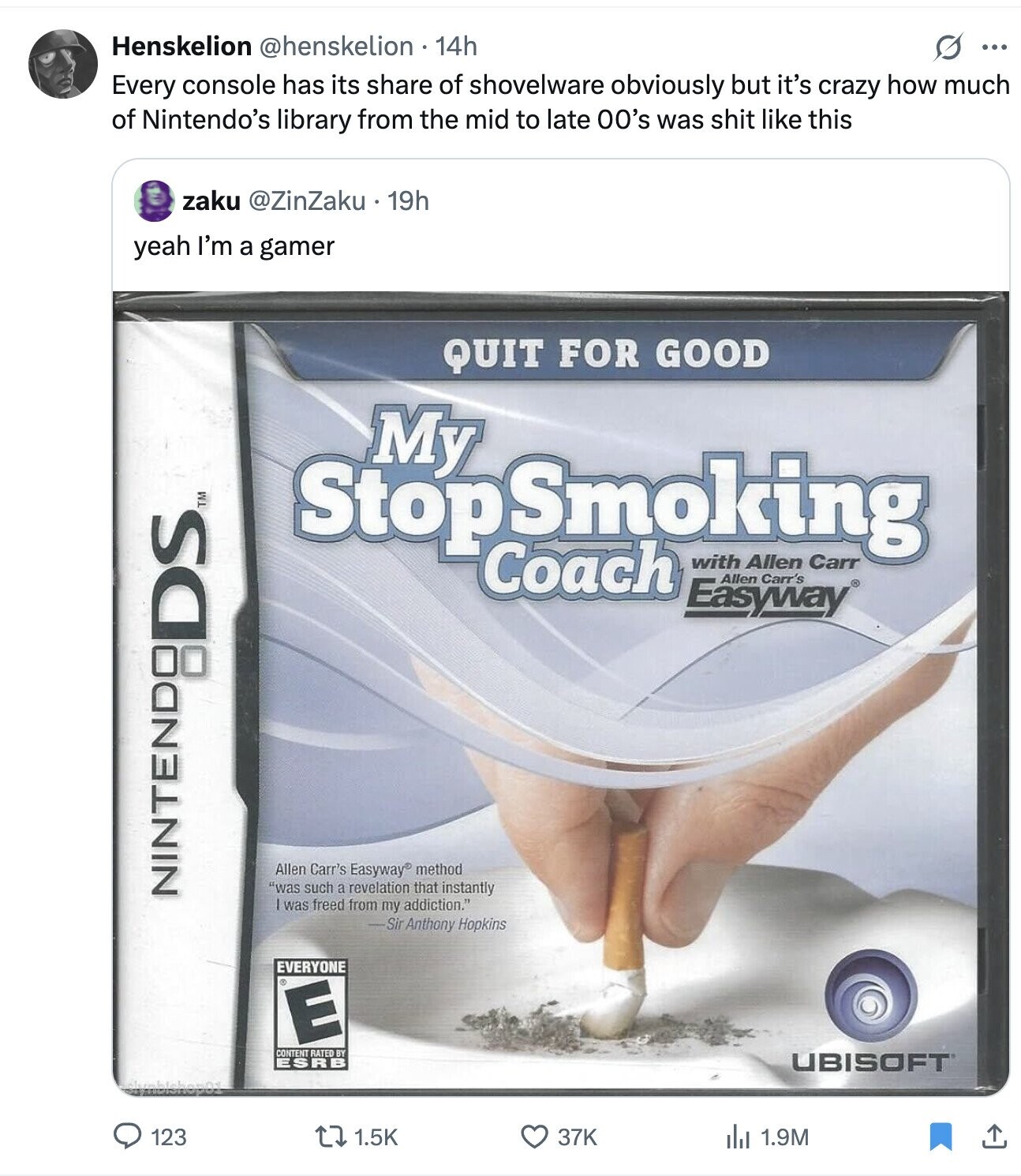 Henskelion @henskelion . 14h S ... Every console has its share of shovelware obviously but it's crazy how much of Nintendo's library from the mid to late 00's was shit like this zaku @ZinZaku 19h yeah I'm a gamer QUIT FOR GOOD My Stop Smoking with Carr Coach Allen Allen Carr's Easyway Allen Carr's Easyway® method was such a revelation that instantly NINTENDO P:DS TM was freed from my addiction. -Sir Anthony Hopkins EVERYONE E CONTENT RATED BY ESRB UBISOFT 123 1.5K 37K 1.9M