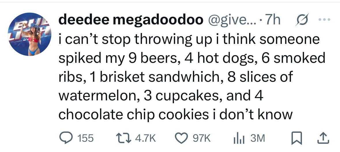 deedee megadoodoo @give... 7h s ... FREE i i can't stop throwing up i think someone spiked my 9 beers, 4 hot dogs, 6 smoked ribs, 1 brisket sandwhich, 8 slices of watermelon, 3 cupcakes, and 4 chocolate chip cookies i don't know 155 4.7K 97K del 3M