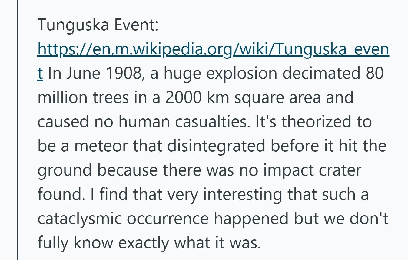 Tunguska Event: https://en.m.wikipedia.org/wiki/Tunguska even t In June 1908, a huge explosion decimated 80 million trees in a 2000 km square area and caused no human casualties. It's theorized to be a meteor that disintegrated before it hit the ground because there was no impact crater found. I find that very interesting that such a cataclysmic occurrence happened but we don't fully know exactly what it was. 
