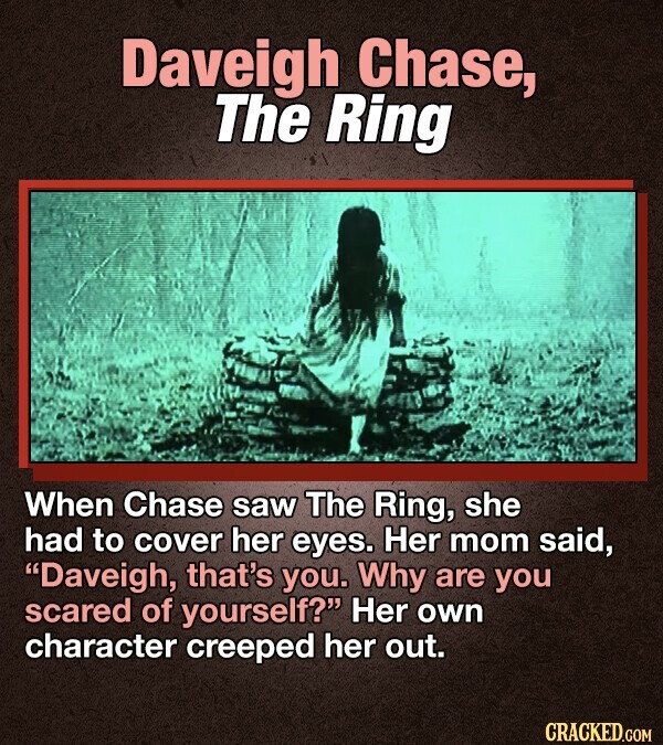 Daveigh Chase, The Ring When Chase saw The Ring, she had to cover her eyes. Her mom said, Daveigh, that's you. Why are you scared of yourself? Her own character creeped her out. CRACKED.COM