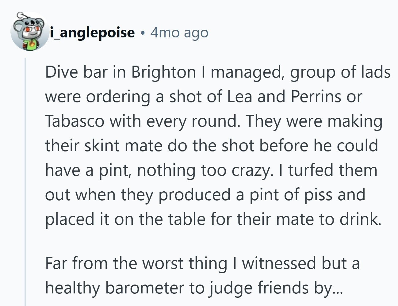 i_anglepoise 4mo ago Dive bar in Brighton I managed, group of lads were ordering a shot of Lea and Perrins or Tabasco with every round. They were making their skint mate do the shot before he could have a pint, nothing too crazy. I turfed them out when they produced a pint of piss and placed it on the table for their mate to drink. Far from the worst thing I witnessed but a healthy barometer to judge friends by...