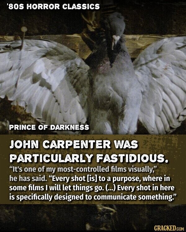 '80S HORROR CLASSICS PRINCE OF DARKNESS JOHN CARPENTER WAS PARTICULARLY FASTIDIOUS. It's one of my most-controlled films visually, he has said. Every shot  to a purpose, where in some films I will let things go. (...) Every shot in here is specifically designed to communicate something. CRACKED.COM