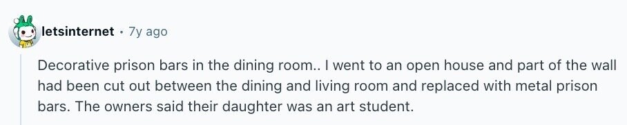 letsinternet 7y ago Decorative prison bars in the dining room.. I went to an open house and part of the wall had been cut out between the dining and living room and replaced with metal prison bars. The owners said their daughter was an art student.