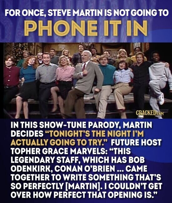 FOR ONCE, STEVE MARTIN IS NOT GOING TO PHONE IT IN CRACKED.COM IN THIS SHOW-TUNE PARODY, MARTIN DECIDES TONIGHT'S THE NIGHT I'M ACTUALLY GOING TO TRY. FUTURE HOST TOPHER GRACE MARVELS: THIS LEGENDARY STAFF, WHICH HAS BOB ODENKIRK, CONAN O'BRIEN... CAME TOGETHER TO WRITE SOMETHING THAT'S so PERFECTLY . I COULDN'T GET OVER HOW PERFECT THAT OPENING IS.