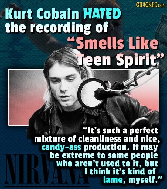 CRACKED.COM Kurt Cobain HATED the recording of Smells Like Teen Spirit It's such a perfect mixture of cleanliness and nice, candy-ass production. It may NIRVANA be extreme aren't I to used some to myself. people it, but think it's kind of lame,