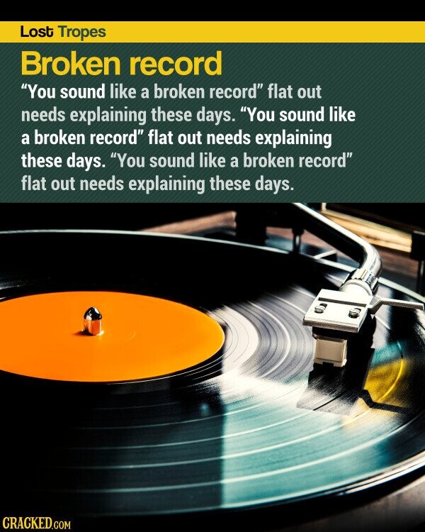 Lost Tropes Broken record You sound like a broken record flat out needs explaining these days. You sound like a broken record flat out needs explaining these days. You sound like a broken record flat out needs explaining these days. CRACKED.COM