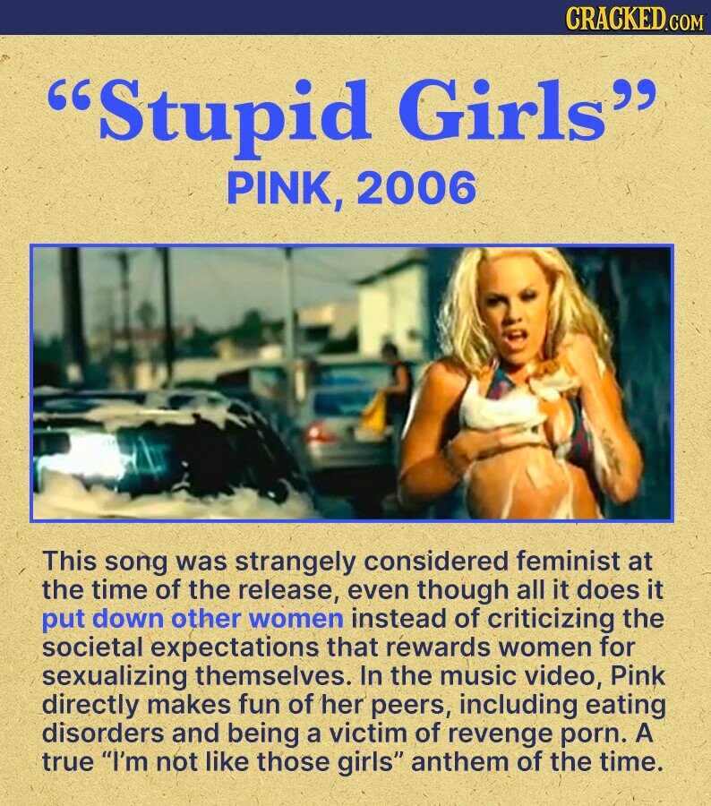 CRACKED.COM Stupid Girls PINK, 2006 This song was strangely considered feminist at the time of the release, even though all it does it put down other women instead of criticizing the societal expectations that réwards women for sexualizing themselves. In the music video, Pink directly makes fun of her peers, including eating disorders and being a victim of revenge porn. A true I'm not like those girls anthem of the time.