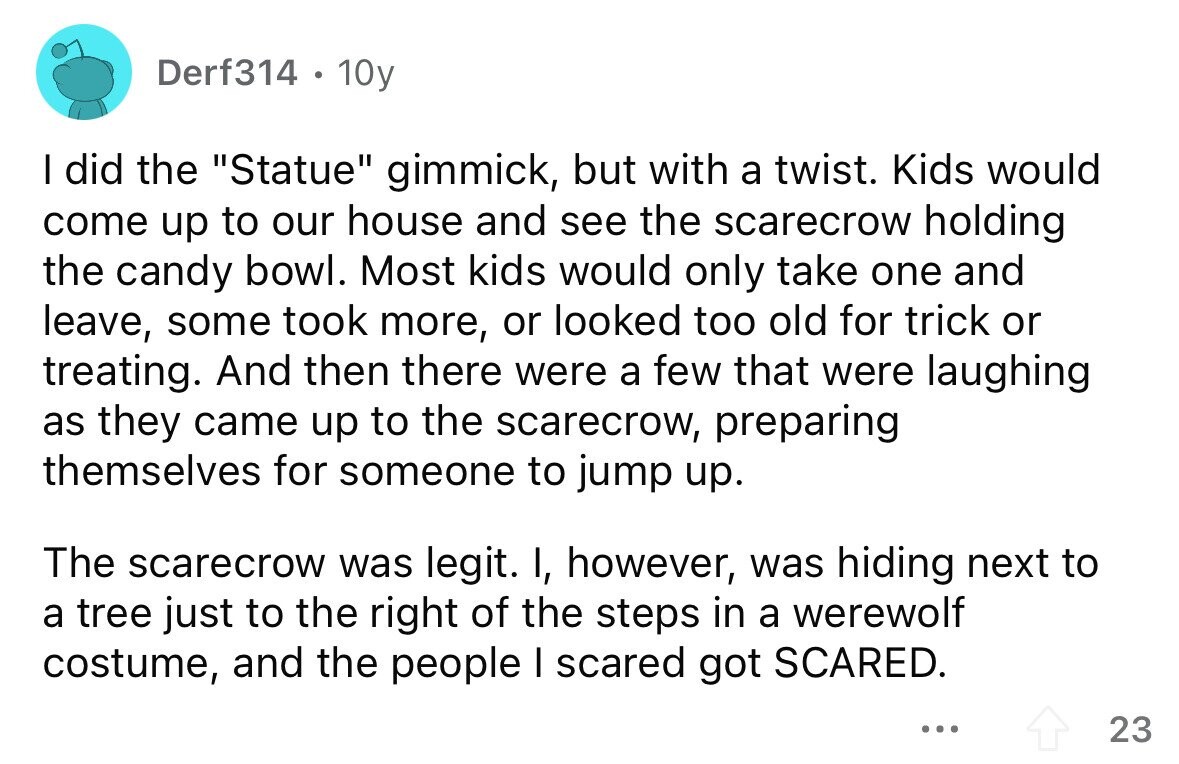 Derf314 . 10y I did the Statue gimmick, but with a twist. Kids would come up to our house and see the scarecrow holding the candy bowl. Most kids would only take one and leave, some took more, or looked too old for trick or treating. And then there were a few that were laughing as they came up to the scarecrow, preparing themselves for someone to jump up. The scarecrow was legit. I, however, was hiding next to a tree just to the right of the steps in a werewolf costume, and the people I scared got SCARED. ...
