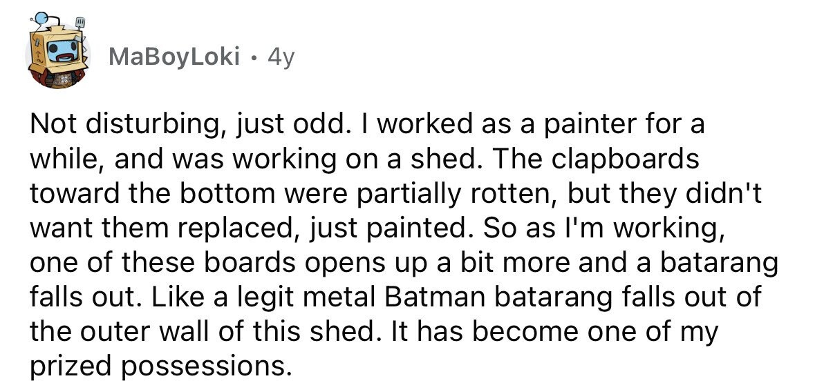 MaBoyLoki . 4y Not disturbing, just odd. I worked as a painter for a while, and was working on a shed. The clapboards toward the bottom were partially rotten, but they didn't want them replaced, just painted. So as I'm working, one of these boards opens up a bit more and a batarang falls out. Like a legit metal Batman batarang falls out of the outer wall of this shed. It has become one of my prized possessions.