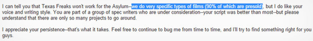 I can tell you that Texas Freaks wont work o the Asylum-we do very specific types of filme (90% of whe are presold. but I do like your voice and writi