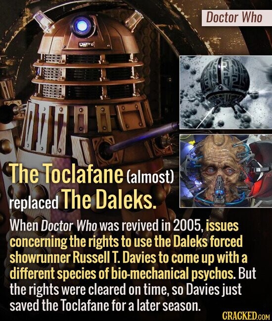 Doctor Who The Toclafane (almost) replaced The Daleks. When Doctor Who was revived in 2005, issues concerning the rights to use the Daleks forced