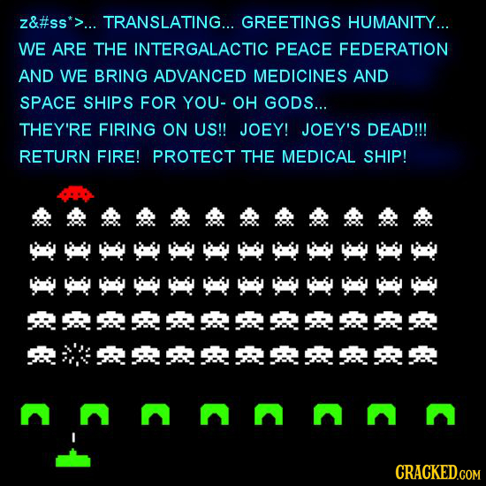 z&#ss*>... TRANSLATING... GREETINGS HUMANITY... WE ARE THE INTERGALACTIC PEACE FEDERATION AND WE BRING ADVANCED MEDICINES AND SPACE SHIPS FOR YOU- OH 