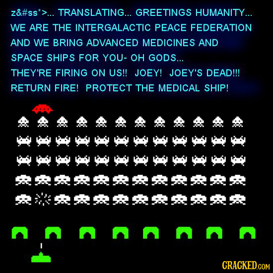 z&#ss*>... TRANSLATING... GREETINGS HUMANITY... WE ARE THE INTERGALACTIC PEACE FEDERATION AND WE BRING ADVANCED MEDICINES AND SPACE SHIPS FOR YOU- OH