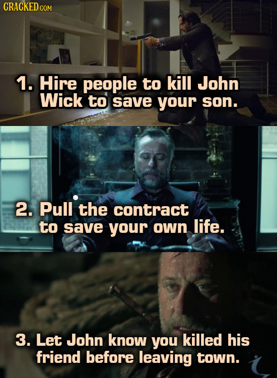 CRACKED COM 1. Hire people to kill John Wick to save your son. 2. Pull the contract to save your own life. 3. Let John know you killed his friend befo