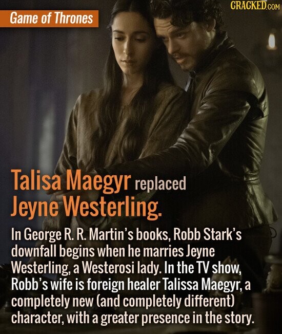 Game of Thrones Talisa Maegyr replaced Jeyne Westerling. In George R. R. Martin's books, Robb Stark's downfall begins when he marries Jeyn