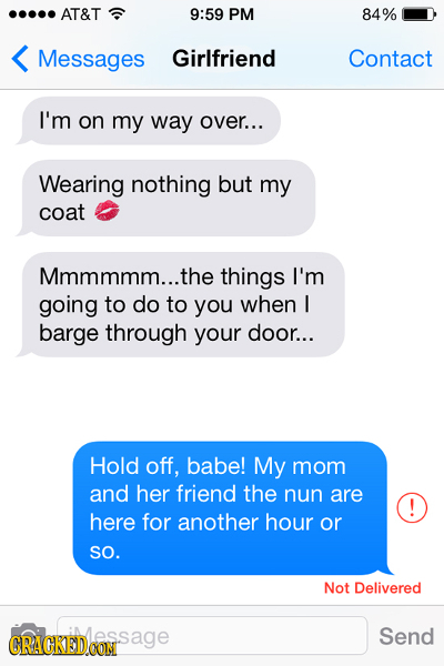 AT&T 9:59 PM 84% Messages Girlfriend Contact I'm on my way over... Wearing nothing but my coat Mmmmmm...the things I'm going to do to you when I barge