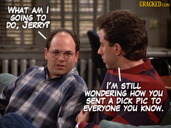 CRACKEDCON COM WHAT AM GOING TO DO, JERRY? I I'M STILL WONDERING HOW you SENT A DICK PIc TO EVERYONE you KNOW.