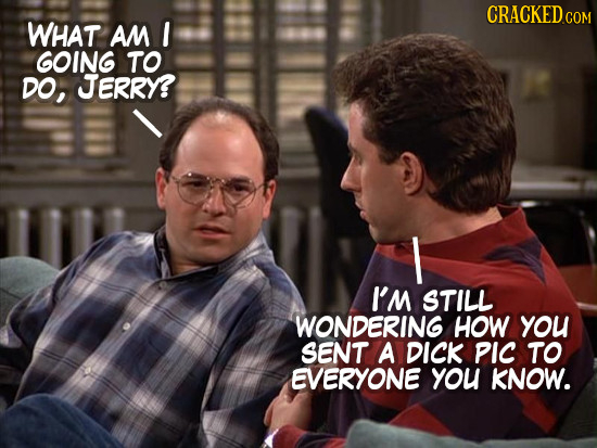 CRACKEDCON COM WHAT AM GOING TO DO, JERRY? I I'M STILL WONDERING HOW you SENT A DICK PIc TO EVERYONE you KNOW. 