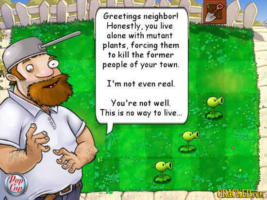 Greetings neighbor! Honestly, you live alone with mutant plants, forcing them to kill the former people of your town. I'm not even real. You're not we