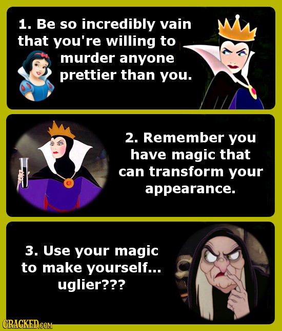 1. Be so incredibly vain that you're willing to murder anyone prettier than you. 2. Remember you have magic that can transform your appearance. 3. Use
