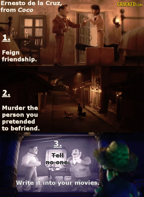 Ernesto de la Cruz, CRACKED from Coco 1. Feign friendship. 2. Murder the person you pretended to befriend. 3. TeH tone. Write it into your movies.