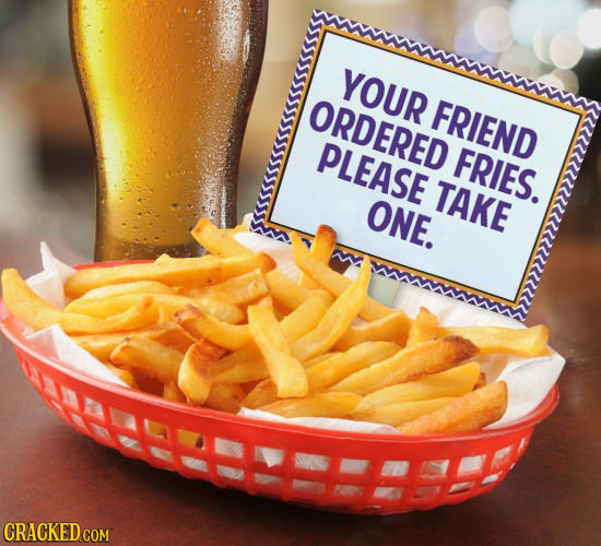YOUR ORDERED FRIEND PLEASE FRIES. TAKE ONE. AREEEES CRACKED COM