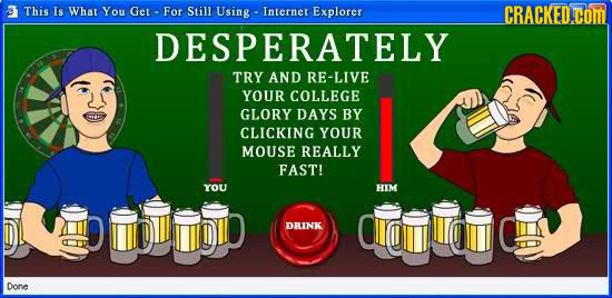This Is What You Ger- For Still Using Internet Explorer CRACKED.COM DESPERATELY TRY AND RE-LIVE YOUR COLLEGE GLORY DAYS BY CLICKING YOUR MOUSE REALLY