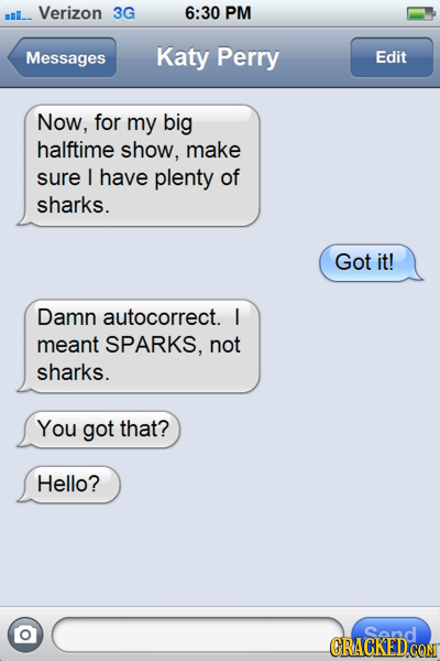 mI_- Verizon 3G 6:30 PM Messages Katy Perry Edit Now, for my big halftime show, make sure I have plenty of sharks. Got it! Damn autocorrect. l meant S