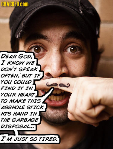 CRACKED.COM DEAR GOd. I KNOW We DON'T SPEAK OFTEN.' BLIT IF YOU COULD FIND IT IN YOUR HEART TO MAKE THIS ASSHOLE STICK HIS HAND IN THE GARBAGE DISPOSA
