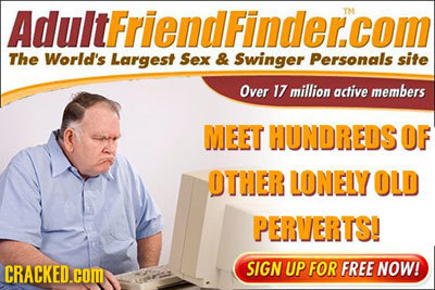 AdultFriendFinder.com TM The World's Largest Sex & Swinger Personals site Over 17 million active members MEET HUNDREDS OF OTHER LONELY OLD PERVERTS! C