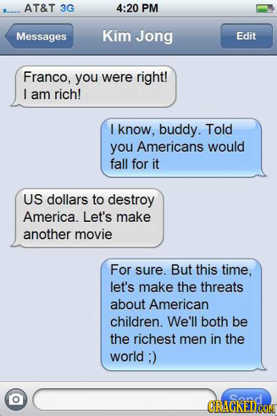 AT&T 3G 4:20 PM Messages Kim Jong Edit Franco, you were right! L am rich! I know, buddy. Told you Americans would fall for it US dollars to destroy Am