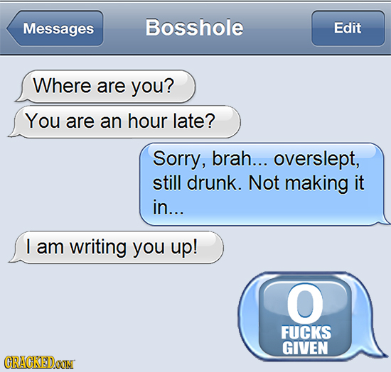 Messages Bosshole Edit Where are you? You are an hour late? Sorry, brah... overslept, still drunk. Not making it in... I am writing you up! O FUCKS GI