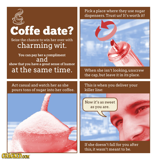 Pick a place where they use sugar dispensers. Trust us! It's worth it! Coffe date? Seize the chance to win her over with charming wit. You can pay her