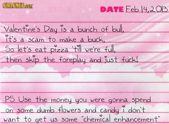 CRAGKED.CON DATE Feb14,2013 Valentine's Day is bunch of bull, a it's a scam to make buck. a So let's eat 'till pizza we're full. then skip the forepla