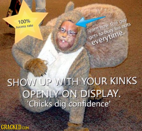 100% guy this rate sucess how nuts his leam bury to gets everytime SHOW UP WTH YOUR KINKS OPENLY ON DISPLAY. 'Chicks dig confidence' CRACKED COM