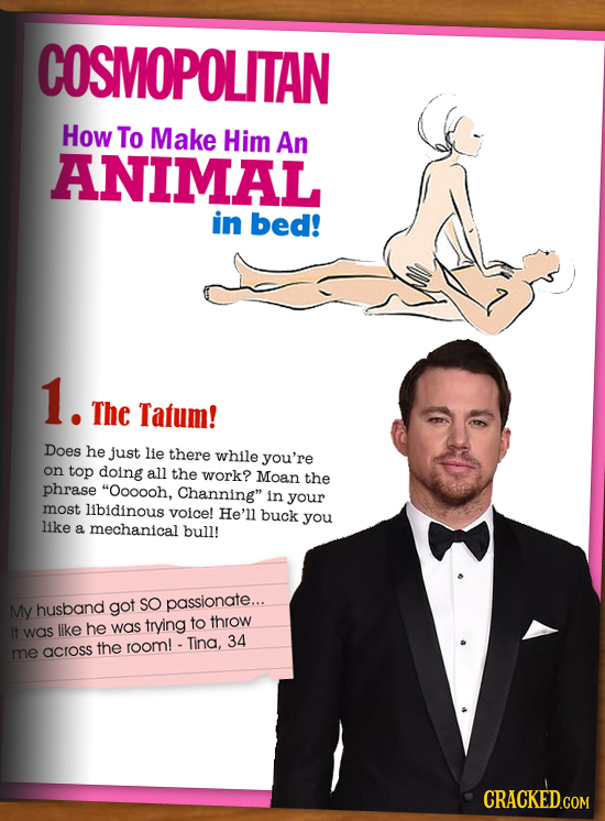 COSMOPOLITAN How To Make Him An ANIMAL in bed! 1. The Tatum! Does he just lie there while you're on top doing all the work? Moan the phrase Oooooh, C