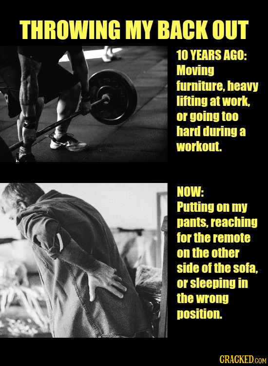 THROWING MY BACK OUT 10 YEARS AGO: Moving furniture, heavy lifting at work, or going too hard during a workout. NOW: Putting on my pants, reaching for