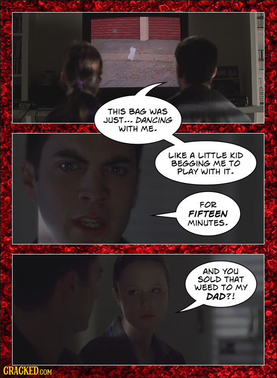 THIS BAG WAS JUST... DANCING WITH ME. LIKE A LITTLE KID BEGGING ME TO PLAY WITH IT. FOR FIFTEEN MINUTES. AND YoU SOLD THAT WEED TO MY DAD?! CRACKED.CO