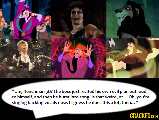 Um, Henchman B? The boss just recited his own evil plan out loud to himself, and then he burst into song. Is that weird, or... Oh, you're singing bac