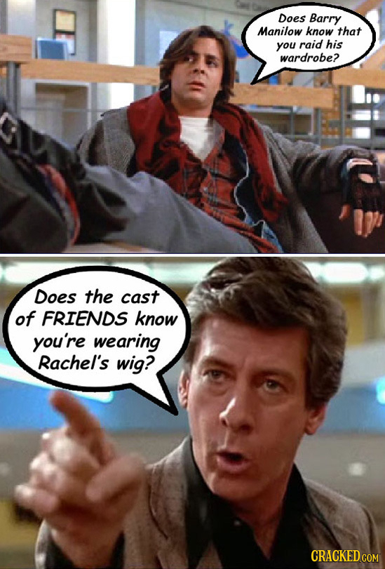 Does Barry Manilow know that you raid his wardrobe? Does the cast of FRIENDS know you're wearing Rachel's wig?