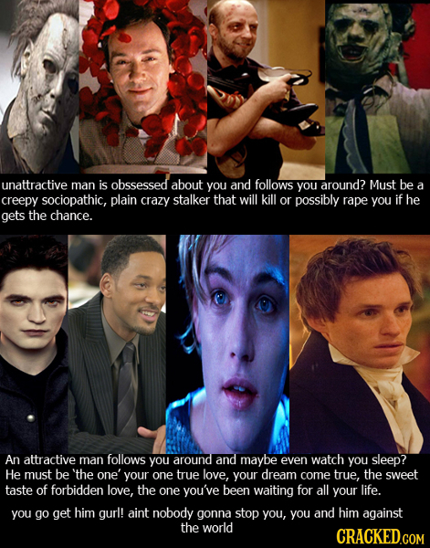 unattractive man is obssessed about you and follows you around? Must be a creepy sociopathic, plain crazy stalker that will kill or possibly rape you