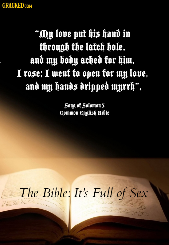 IDy love put his hand in through the latch hole, and my body ached for him. I rose; I went to OPEN for my love, and my hands dripped myrrh, Song of