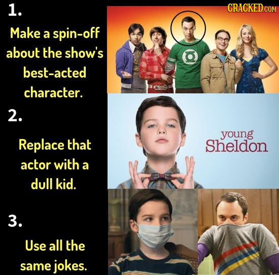 1. CRACKEDC COM Make a spin-off about the show's best-acted character. 2. young Replace that sheldon actor with a dull kid. 3. Use all the same jokes.