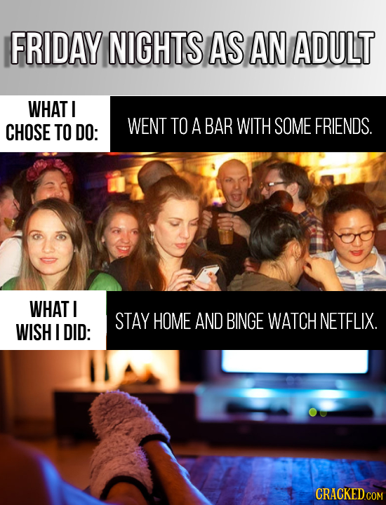 FRIDAY NIGHTS AS AN ADULT WHAT CHOSE TO DO: WENT TO A BAR WITH SOME FRIENDS. WHAT I STAY HOME AND BINGE WATCH NETFLIX. WISH I DID: