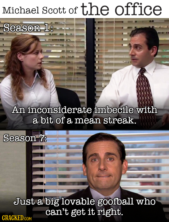 Scott of the office Michael Season l: An inconsiderate imbecile with a bit of a mean streak. Season 7: Just a big lovable goofball who can't get it ri