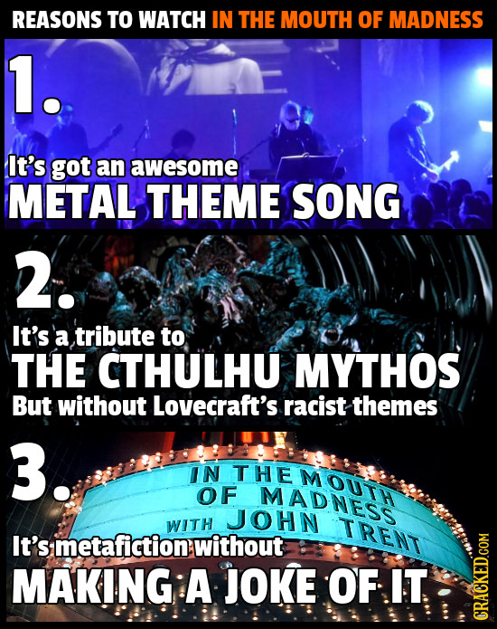 REASONS TO WATCH IN THE MOUTH OF MADNESS 1. It's got an awesome METAL THEME SONG 2. It's a tribute to THE CTHULHU MYTHOS But without Lovecraft's racis