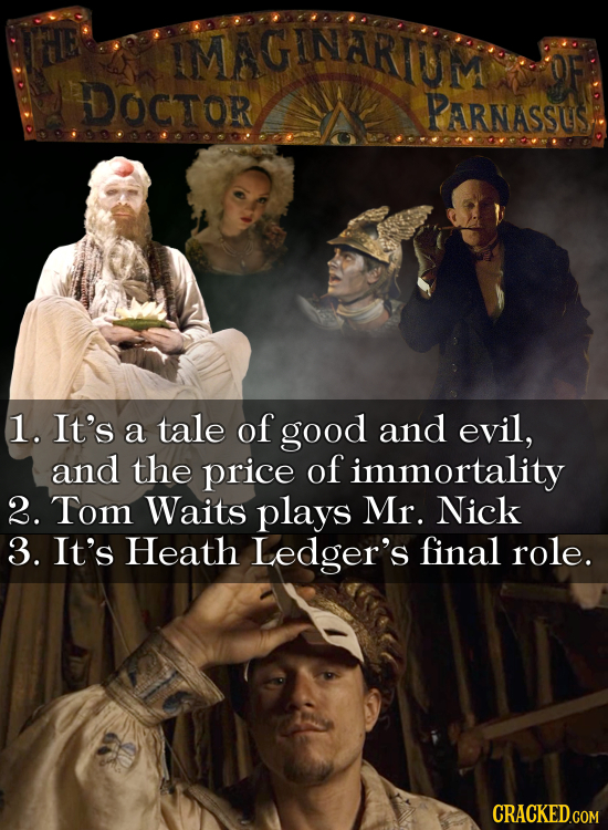 IMAGINARIUM OF DOCTOR PARNASSS 1. It's of a tale good and evil, and the price of immortality 2. Tom Waits plays Mr. Nick 3. It's Heath Ledger's final